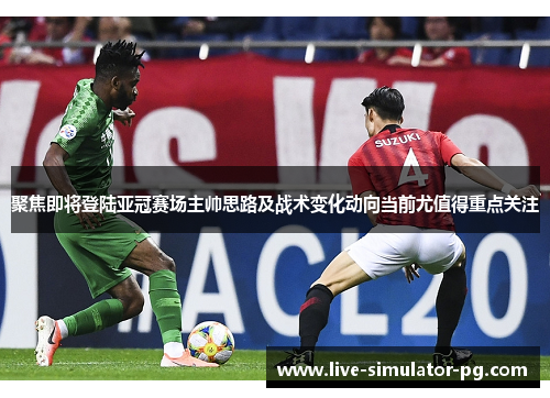 聚焦即将登陆亚冠赛场主帅思路及战术变化动向当前尤值得重点关注