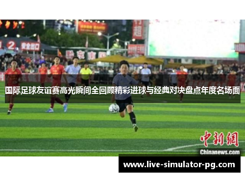 国际足球友谊赛高光瞬间全回顾精彩进球与经典对决盘点年度名场面