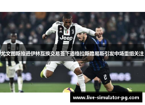 尤文图斯推进伊林互换交易签下道格拉斯路易斯引发中场重组关注