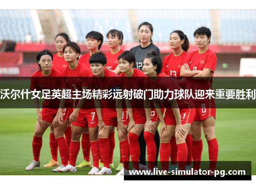 沃尔什女足英超主场精彩远射破门助力球队迎来重要胜利
