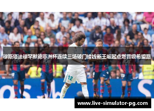 穆斯塔法穆罕默德非洲杯连续三场破门锋线新王崛起点燃晋级希望路 穆斯塔法穆罕默德非洲杯连续三场破门锋线新王崛起点燃晋级希望路